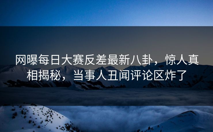 网曝每日大赛反差最新八卦，惊人真相揭秘，当事人丑闻评论区炸了