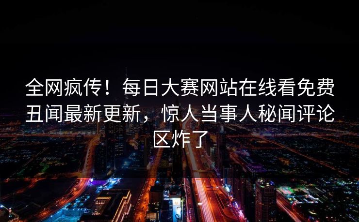 全网疯传！每日大赛网站在线看免费丑闻最新更新，惊人当事人秘闻评论区炸了