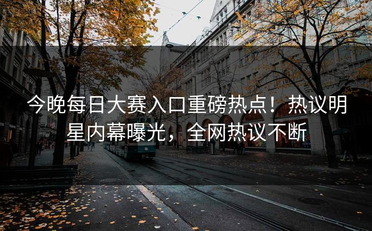 今晚每日大赛入口重磅热点！热议明星内幕曝光，全网热议不断