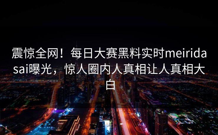 震惊全网！每日大赛黑料实时meiridasai曝光，惊人圈内人真相让人真相大白
