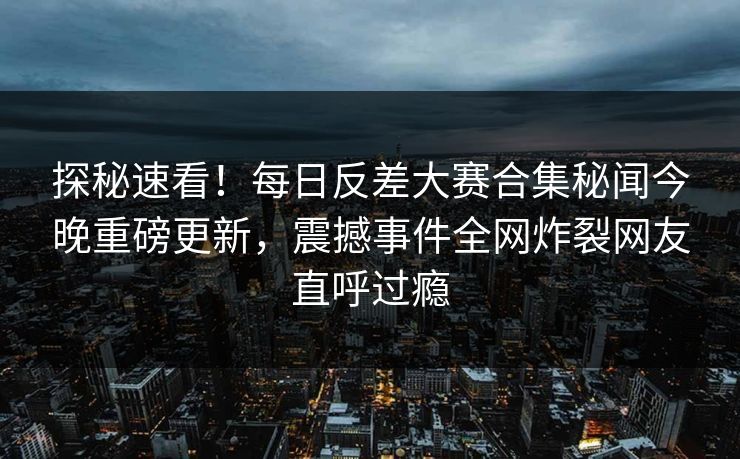 探秘速看！每日反差大赛合集秘闻今晚重磅更新，震撼事件全网炸裂网友直呼过瘾