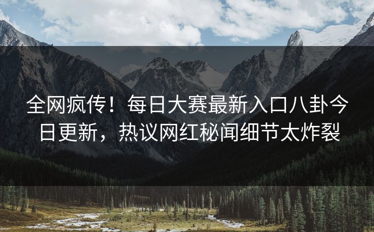 全网疯传！每日大赛最新入口八卦今日更新，热议网红秘闻细节太炸裂