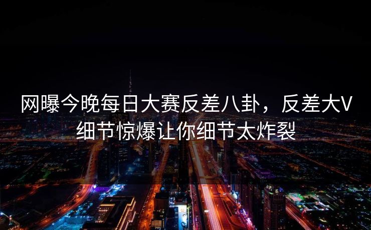 网曝今晚每日大赛反差八卦，反差大V细节惊爆让你细节太炸裂