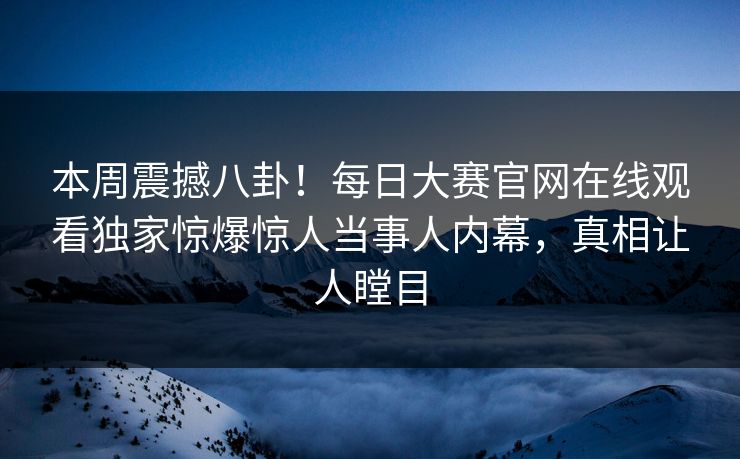 本周震撼八卦！每日大赛官网在线观看独家惊爆惊人当事人内幕，真相让人瞠目