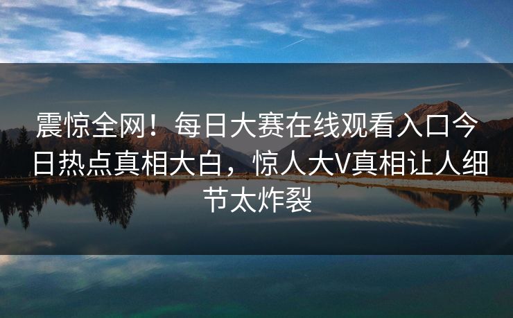震惊全网！每日大赛在线观看入口今日热点真相大白，惊人大V真相让人细节太炸裂