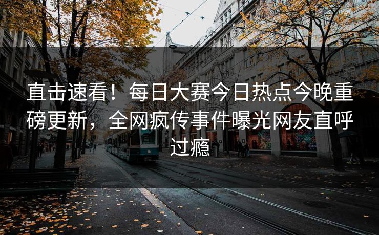 直击速看！每日大赛今日热点今晚重磅更新，全网疯传事件曝光网友直呼过瘾