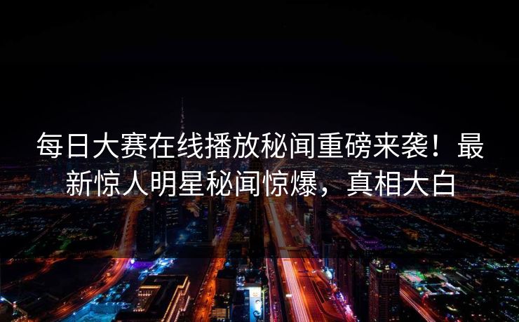 每日大赛在线播放秘闻重磅来袭！最新惊人明星秘闻惊爆，真相大白