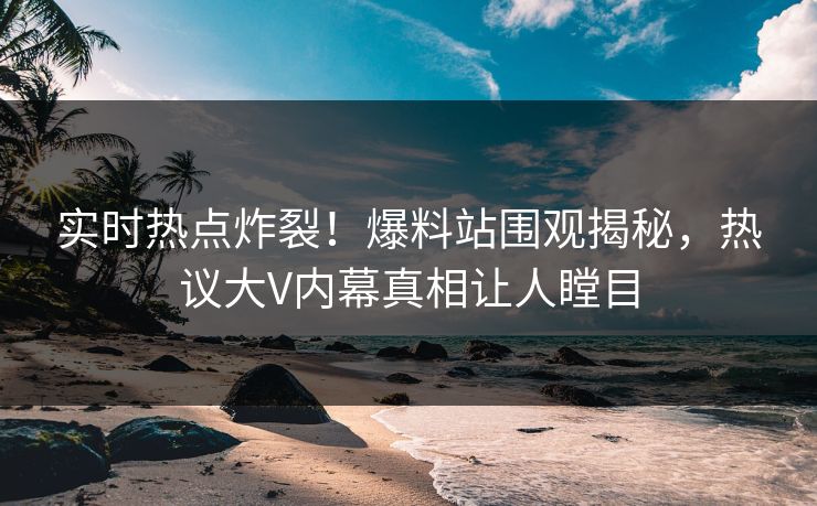 实时热点炸裂！爆料站围观揭秘，热议大V内幕真相让人瞠目