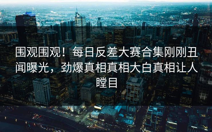 围观围观！每日反差大赛合集刚刚丑闻曝光，劲爆真相真相大白真相让人瞠目
