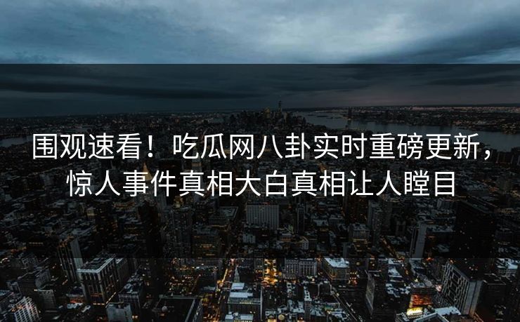 围观速看！吃瓜网八卦实时重磅更新，惊人事件真相大白真相让人瞠目