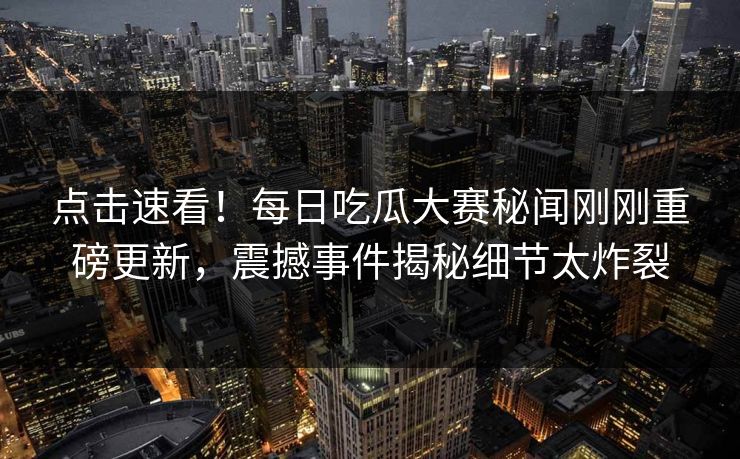 点击速看！每日吃瓜大赛秘闻刚刚重磅更新，震撼事件揭秘细节太炸裂