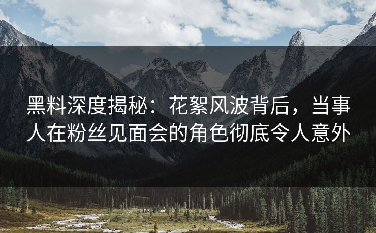 黑料深度揭秘：花絮风波背后，当事人在粉丝见面会的角色彻底令人意外