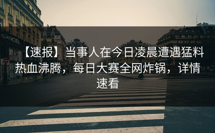 【速报】当事人在今日凌晨遭遇猛料热血沸腾，每日大赛全网炸锅，详情速看