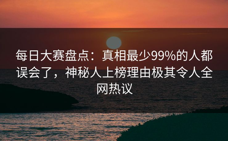 每日大赛盘点：真相最少99%的人都误会了，神秘人上榜理由极其令人全网热议