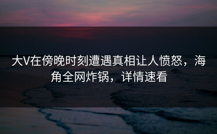 大V在傍晚时刻遭遇真相让人愤怒，海角全网炸锅，详情速看