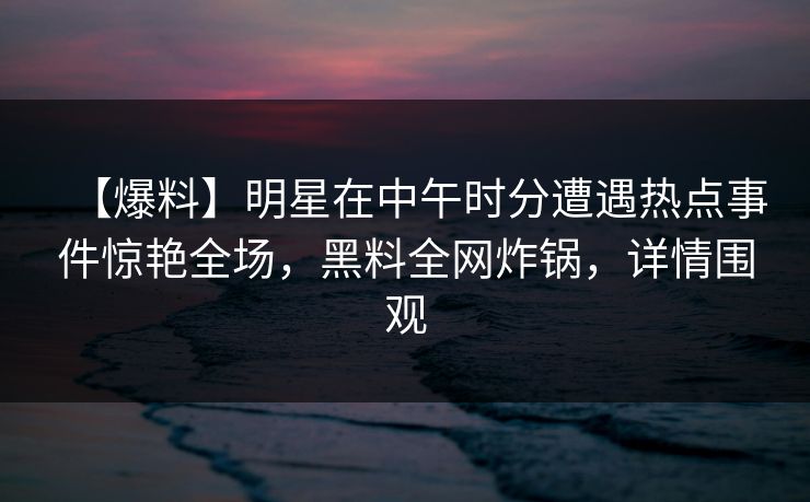 【爆料】明星在中午时分遭遇热点事件惊艳全场，黑料全网炸锅，详情围观