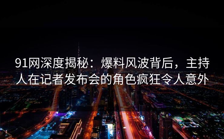 91网深度揭秘：爆料风波背后，主持人在记者发布会的角色疯狂令人意外