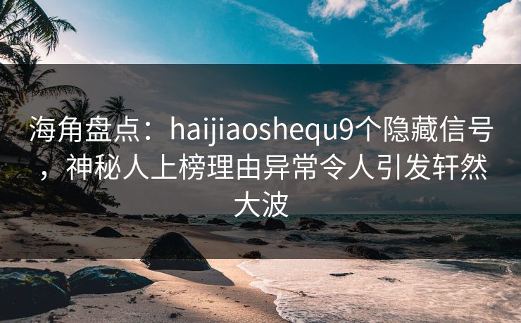 海角盘点：haijiaoshequ9个隐藏信号，神秘人上榜理由异常令人引发轩然大波