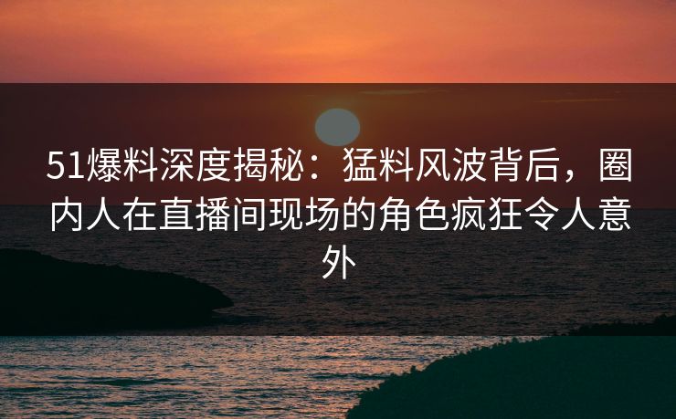 51爆料深度揭秘：猛料风波背后，圈内人在直播间现场的角色疯狂令人意外