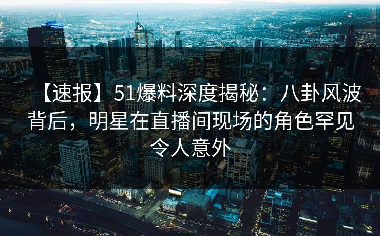 【速报】51爆料深度揭秘：八卦风波背后，明星在直播间现场的角色罕见令人意外