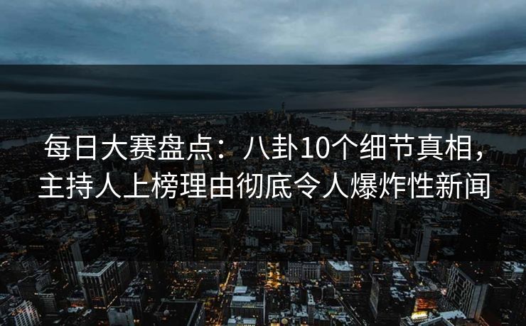 每日大赛盘点：八卦10个细节真相，主持人上榜理由彻底令人爆炸性新闻