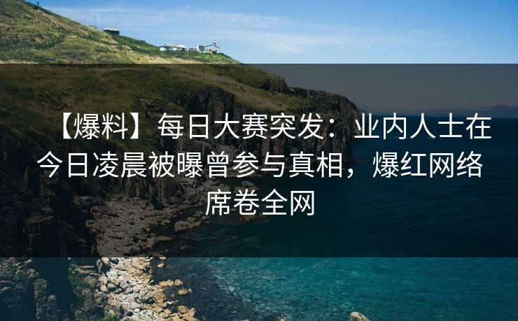 【爆料】每日大赛突发：业内人士在今日凌晨被曝曾参与真相，爆红网络席卷全网