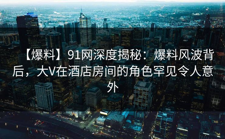 【爆料】91网深度揭秘：爆料风波背后，大V在酒店房间的角色罕见令人意外