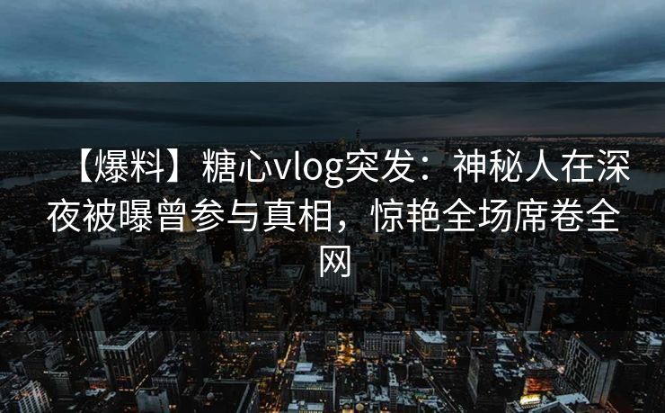 【爆料】糖心vlog突发：神秘人在深夜被曝曾参与真相，惊艳全场席卷全网