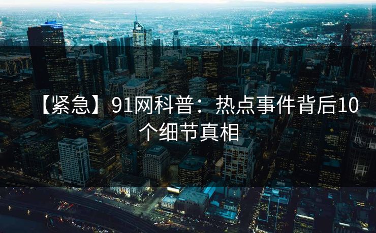 【紧急】91网科普:热点事件背后10个细节真相