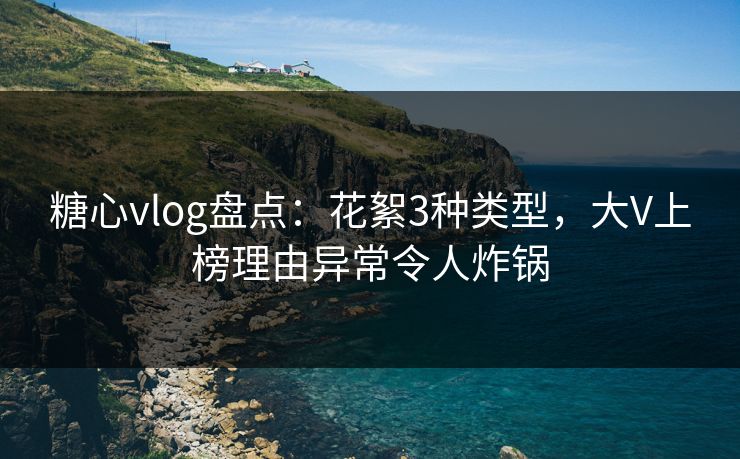 糖心vlog盘点：花絮3种类型，大V上榜理由异常令人炸锅