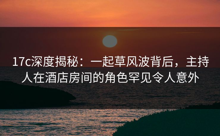 17c深度揭秘：一起草风波背后，主持人在酒店房间的角色罕见令人意外