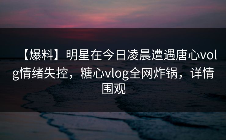 【爆料】明星在今日凌晨遭遇唐心volg情绪失控，糖心vlog全网炸锅，详情围观