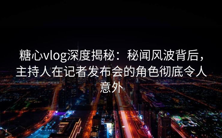糖心vlog深度揭秘：秘闻风波背后，主持人在记者发布会的角色彻底令人意外