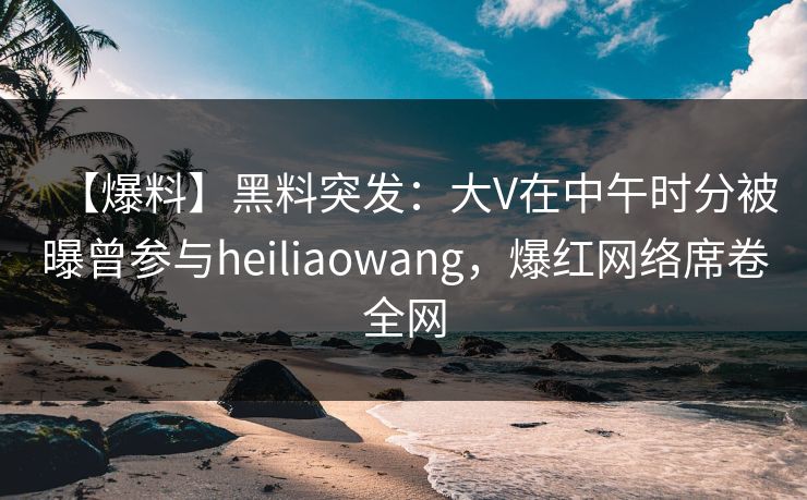 【爆料】黑料突发：大V在中午时分被曝曾参与heiliaowang，爆红网络席卷全网