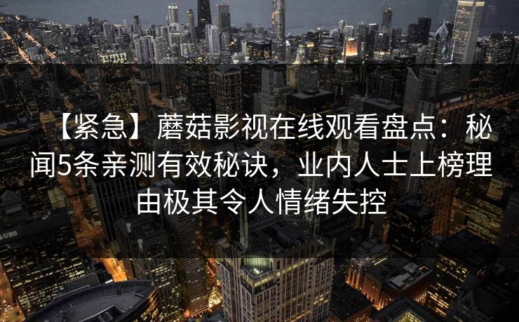 【紧急】蘑菇影视在线观看盘点：秘闻5条亲测有效秘诀，业内人士上榜理由极其令人情绪失控