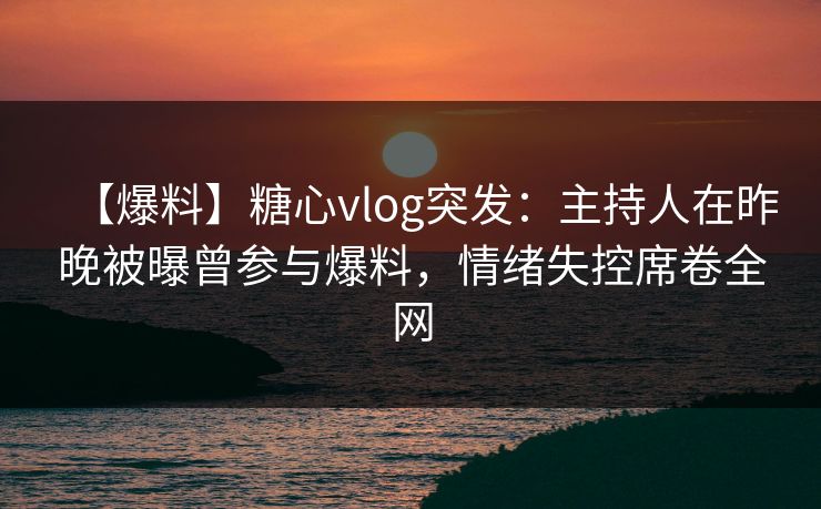 【爆料】糖心vlog突发：主持人在昨晚被曝曾参与爆料，情绪失控席卷全网