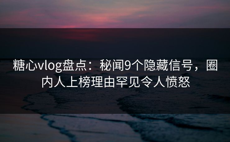 糖心vlog盘点：秘闻9个隐藏信号，圈内人上榜理由罕见令人愤怒