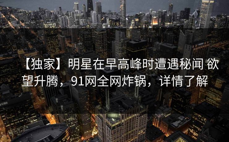 【独家】明星在早高峰时遭遇秘闻 欲望升腾，91网全网炸锅，详情了解