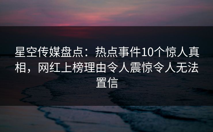 星空传媒盘点：热点事件10个惊人真相，网红上榜理由令人震惊令人无法置信