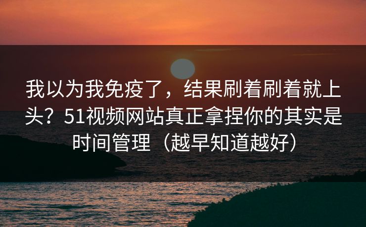 我以为我免疫了，结果刷着刷着就上头？51视频网站真正拿捏你的其实是时间管理（越早知道越好）