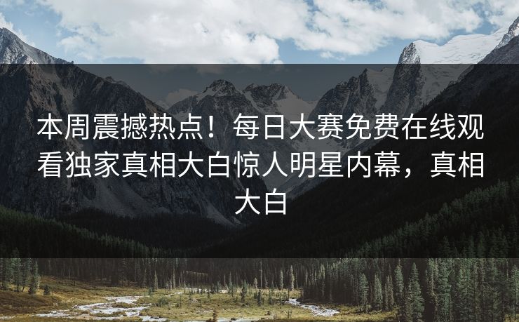 本周震撼热点！每日大赛免费在线观看独家真相大白惊人明星内幕，真相大白