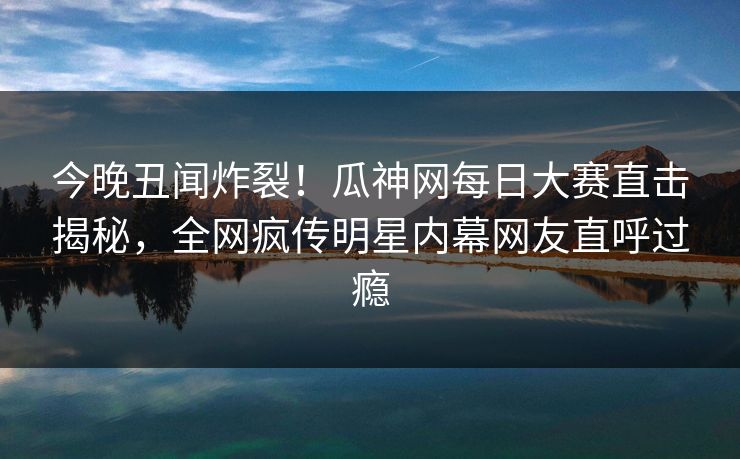 今晚丑闻炸裂！瓜神网每日大赛直击揭秘，全网疯传明星内幕网友直呼过瘾