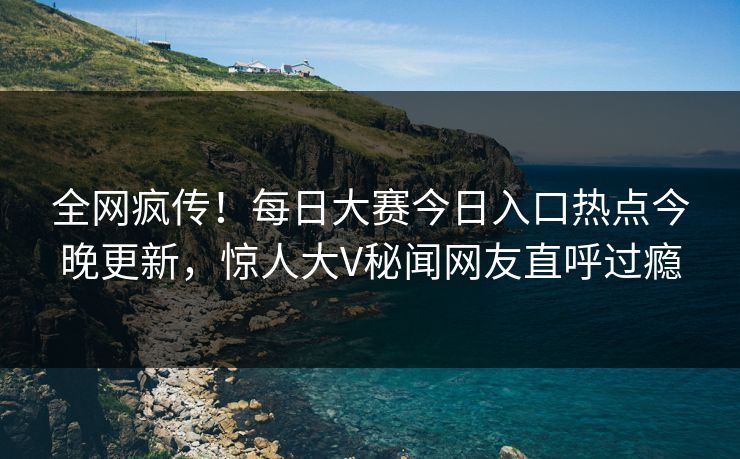 全网疯传！每日大赛今日入口热点今晚更新，惊人大V秘闻网友直呼过瘾