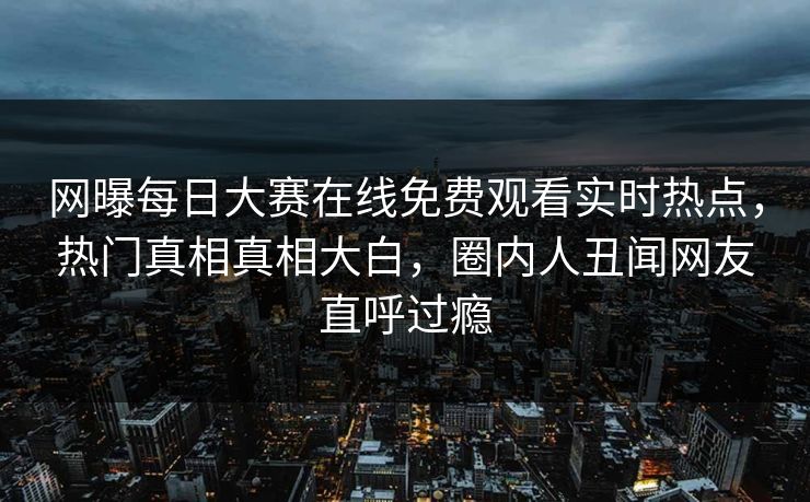 网曝每日大赛在线免费观看实时热点，热门真相真相大白，圈内人丑闻网友直呼过瘾