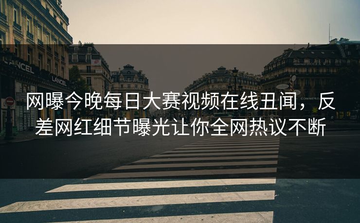 网曝今晚每日大赛视频在线丑闻，反差网红细节曝光让你全网热议不断