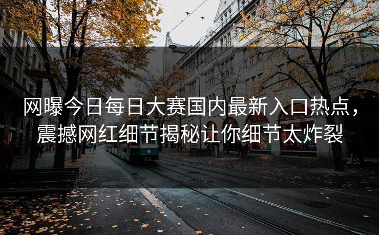网曝今日每日大赛国内最新入口热点，震撼网红细节揭秘让你细节太炸裂
