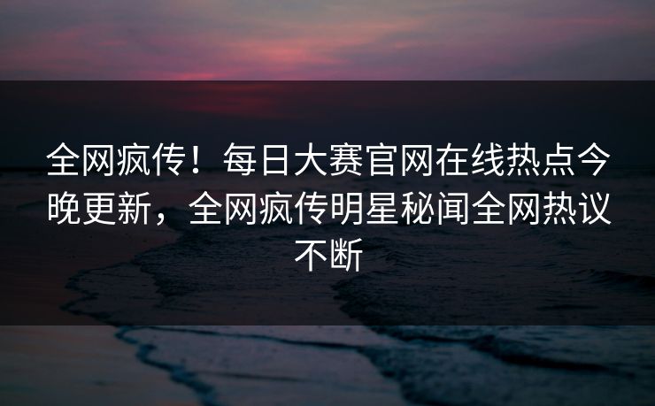 全网疯传！每日大赛官网在线热点今晚更新，全网疯传明星秘闻全网热议不断