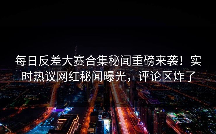 每日反差大赛合集秘闻重磅来袭！实时热议网红秘闻曝光，评论区炸了