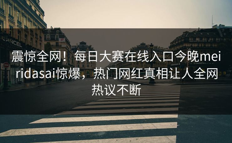 震惊全网！每日大赛在线入口今晚meiridasai惊爆，热门网红真相让人全网热议不断