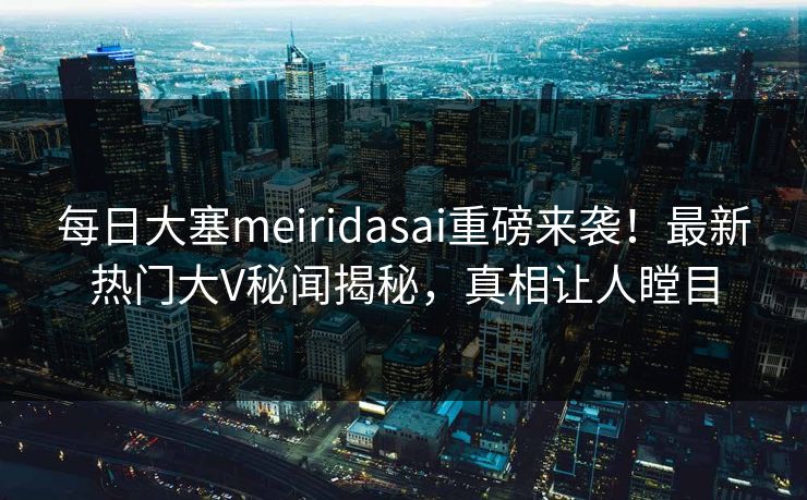 每日大塞meiridasai重磅来袭！最新热门大V秘闻揭秘，真相让人瞠目